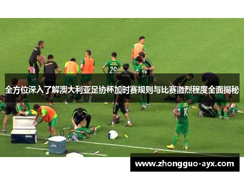 全方位深入了解澳大利亚足协杯加时赛规则与比赛激烈程度全面揭秘
