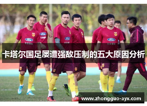 卡塔尔国足屡遭强敌压制的五大原因分析 卡塔尔国足屡遭强敌压制的五大原因分析