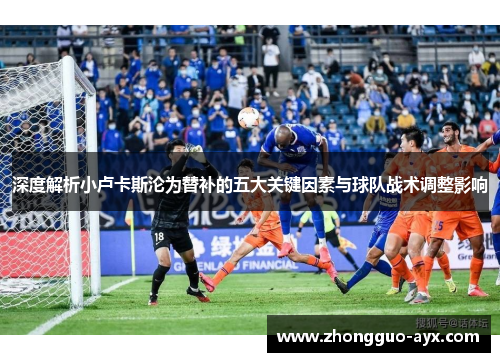 深度解析小卢卡斯沦为替补的五大关键因素与球队战术调整影响 深度解析小卢卡斯沦为替补的五大关键因素与球队战术调整影响