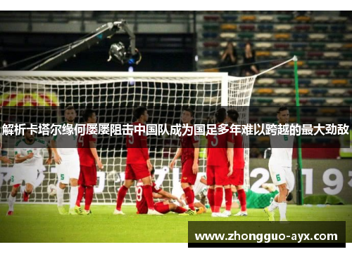 解析卡塔尔缘何屡屡阻击中国队成为国足多年难以跨越的最大劲敌 解析卡塔尔缘何屡屡阻击中国队成为国足多年难以跨越的最大劲敌