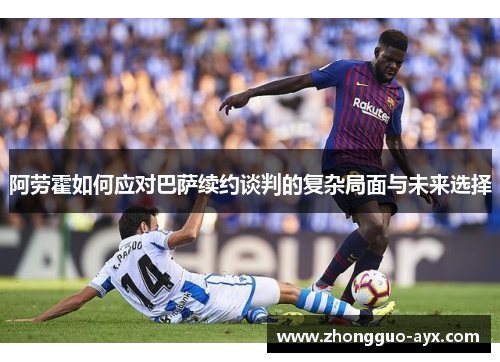 阿劳霍如何应对巴萨续约谈判的复杂局面与未来选择 阿劳霍如何应对巴萨续约谈判的复杂局面与未来选择