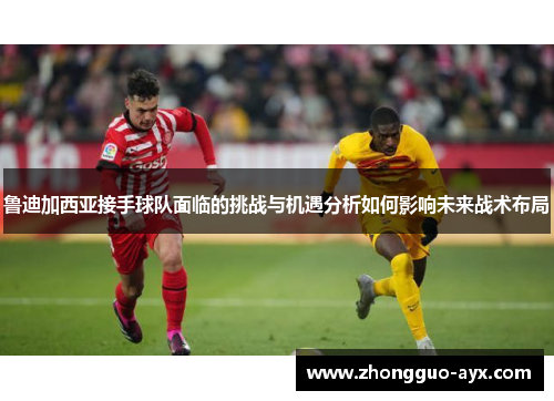 鲁迪加西亚接手球队面临的挑战与机遇分析如何影响未来战术布局