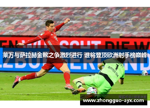 莱万与萨拉赫金靴之争激烈进行 谁将登顶欧洲射手榜巅峰