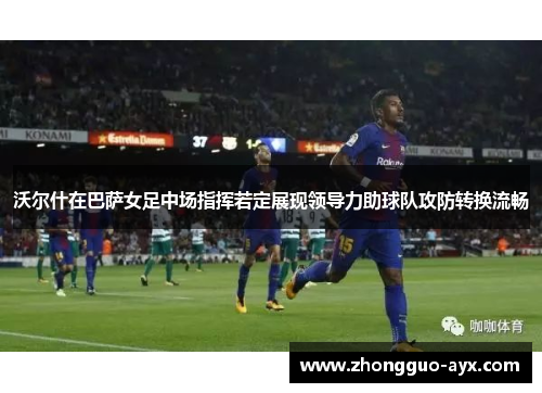 沃尔什在巴萨女足中场指挥若定展现领导力助球队攻防转换流畅 沃尔什在巴萨女足中场指挥若定展现领导力助球队攻防转换流畅
